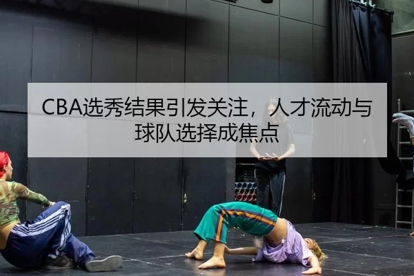 CBA选秀结果引发关注，人才流动与球队选择成焦点
